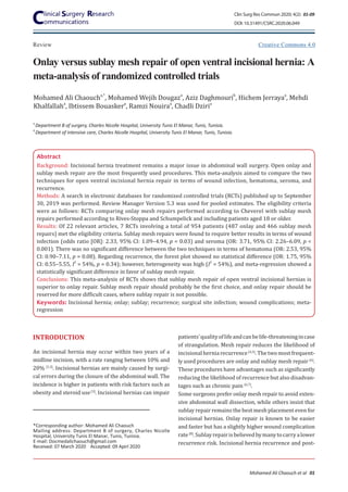 Onlay versus sublay mesh repair of open ventral incisional hernia: A
meta-analysis of randomized controlled trials
Review
Mohamed Ali Chaoucha,*
, Mohamed Wejih Dougaza
, Aziz Daghmourib
, Hichem Jerrayaa
, Mehdi
Khalfallaha
, Ibtissem Bouaskera
, Ramzi Nouiraa
, Chadli Dziria
Abstract
Background: Incisional hernia treatment remains a major issue in abdominal wall surgery. Open onlay and
sublay mesh repair are the most frequently used procedures. This meta-analysis aimed to compare the two
techniques for open ventral incisional hernia repair in terms of wound infection, hematoma, seroma, and
recurrence.
Methods: A search in electronic databases for randomized controlled trials (RCTs) published up to September
30, 2019 was performed. Review Manager Version 5.3 was used for pooled estimates. The eligibility criteria
were as follows: RCTs comparing onlay mesh repairs performed according to Cheverel with sublay mesh
repairs performed according to Rives-Stoppa and Schumpelick and including patients aged 18 or older.
Results: Of 22 relevant articles, 7 RCTs involving a total of 954 patients (487 onlay and 466 sublay mesh
repairs) met the eligibility criteria. Sublay mesh repairs were found to require better results in terms of wound
infection (odds ratio [OR]: 2.33, 95% CI: 1.09–4.94, p = 0.03) and seroma (OR: 3.71, 95% CI: 2.26–6.09, p <
0.001). There was no significant difference between the two techniques in terms of hematoma (OR: 2.53, 95%
CI: 0.90–7.11, p = 0.08). Regarding recurrence, the forest plot showed no statistical difference (OR: 1.75, 95%
CI: 0.55–5.55, I2
= 54%, p = 0.34); however, heterogeneity was high (I2
= 54%), and meta-regression showed a
statistically significant difference in favor of sublay mesh repair.
Conclusions: This meta-analysis of RCTs shows that sublay mesh repair of open ventral incisional hernias is
superior to onlay repair. Sublay mesh repair should probably be the first choice, and onlay repair should be
reserved for more difficult cases, where sublay repair is not possible.
Keywords: Incisional hernia; onlay; sublay; recurrence; surgical site infection; wound complications; meta-
regression
*Corresponding author: Mohamed Ali Chaouch
Mailing address: Department B of surgery, Charles Nicolle
Hospital, University Tunis El Manar, Tunis, Tunisia.
E-mail: Docmedalichaouch@gmail.com
Received: 07 March 2020 Accepted: 09 Apirl 2020
patients’qualityoflifeandcanbelife-threateningincase
of strangulation. Mesh repair reduces the likelihood of
incisionalherniarecurrence [4,5]
.Thetwomostfrequent-
ly used procedures are onlay and sublay mesh repair [6]
.
These procedures have advantages such as significantly
reducing the likelihood of recurrence but also disadvan-
tages such as chronic pain [6,7]
.
Some surgeons prefer onlay mesh repair to avoid exten-
sive abdominal wall dissection, while others insist that
sublay repair remains the best mesh placement even for
incisional hernias. Onlay repair is known to be easier
and faster but has a slightly higher wound complication
rate[8]
.Sublayrepairisbelievedbymanytocarryalower
recurrence risk. Incisional hernia recurrence and post-
INTRODUCTION
An incisional hernia may occur within two years of a
midline incision, with a rate ranging between 10% and
20% [1,2]
. Incisional hernias are mainly caused by surgi-
cal errors during the closure of the abdominal wall. The
incidence is higher in patients with risk factors such as
obesity and steroid use[3]
. Incisional hernias can impair
a
Department B of surgery, Charles Nicolle Hospital, University Tunis El Manar, Tunis, Tunisia.
b
Department of intensive care, Charles Nicolle Hospital, University Tunis El Manar, Tunis, Tunisia.
Creative Commons 4.0
Clin Surg Res Commun 2020; 4(2): 01-09
DOI: 10.31491/CSRC.2020.06.049
Mohamed Ali Chaouch et al 01
 