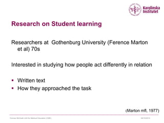 09/10/2015Cormac McGrath Unit for Medical Education (CME)
Research on Student learning
Researchers at Gothenburg University (Ference Marton
et al) 70s
Interested in studying how people act differently in relation
 Written text
 How they approached the task
(Marton mfl, 1977)
 