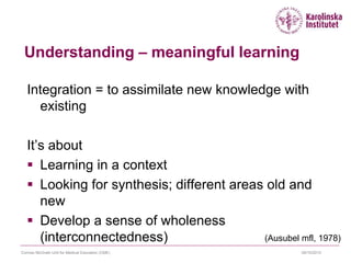 09/10/2015Cormac McGrath Unit for Medical Education (CME)
Understanding – meaningful learning
Integration = to assimilate new knowledge with
existing
It’s about
 Learning in a context
 Looking for synthesis; different areas old and
new
 Develop a sense of wholeness
(interconnectedness) (Ausubel mfl, 1978)
 