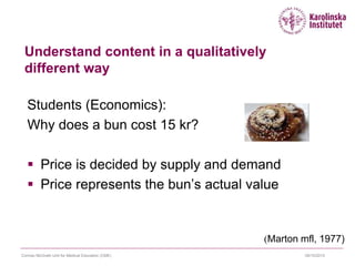 09/10/2015Cormac McGrath Unit for Medical Education (CME)
Understand content in a qualitatively
different way
Students (Economics):
Why does a bun cost 15 kr?
 Price is decided by supply and demand
 Price represents the bun’s actual value
(Marton mfl, 1977)
 