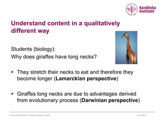 09/10/2015Cormac McGrath Unit for Medical Education (CME)
Understand content in a qualitatively
different way
Students (biology):
Why does giraffes have long necks?
 They stretch their necks to eat and therefore they
become longer (Lamarckian perspective)
 Giraffes long necks are due to advantages derived
from evolutionary process (Darwinian perspective)
 