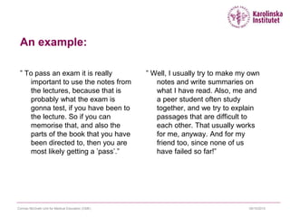 09/10/2015Cormac McGrath Unit for Medical Education (CME)
An example:
” To pass an exam it is really
important to use the notes from
the lectures, because that is
probably what the exam is
gonna test, if you have been to
the lecture. So if you can
memorise that, and also the
parts of the book that you have
been directed to, then you are
most likely getting a ’pass’.”
” Well, I usually try to make my own
notes and write summaries on
what I have read. Also, me and
a peer student often study
together, and we try to explain
passages that are difficult to
each other. That usually works
for me, anyway. And for my
friend too, since none of us
have failed so far!”
 