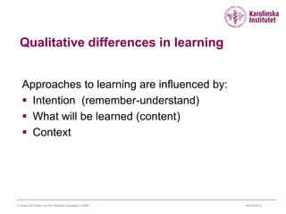 09/10/2015Cormac McGrath Unit for Medical Education (CME)
Qualitative differences in learning
Approaches to learning are influenced by:
 Intention (remember-understand)
 What will be learned (content)
 Context
 