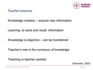 09/10/2015Cormac McGrath Unit for Medical Education (CME)
Teacher instructs
Knowledge creation – acquire new information
Learning- to store and recall information
Knowledge is objective – can be transferred
Teacher’s role is the converyor of knowledge
Teaching is teacher centred
(Ramsden, 2003)
 