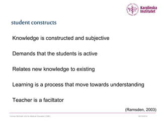 09/10/2015Cormac McGrath Unit for Medical Education (CME)
studentconstructs
Knowledge is constructed and subjective
Demands that the students is active
Relates new knowledge to existing
Learning is a process that move towards understanding
Teacher is a faciltator
(Ramsden, 2003)
 