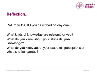 Reflection…
Return to the TO you described on day one:
What kinds of knowledge are relevant for you?
What do you know about your students’ pre-
knowledge?
What do you know about your students’ perceptions on
what is to be learned?
09/10/2015Cormac McGrath Unit for Medical Education (CME)
 