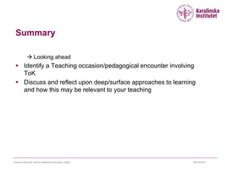 Summary
 Looking ahead
 Identify a Teaching occasion/pedagogical encounter involving
ToK
 Discuss and reflect upon deep/surface approaches to learning
and how this may be relevant to your teaching
09/10/2015Cormac McGrath Unit for Medical Education (CME)
 