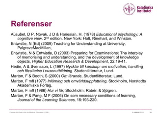 09/10/20159 oktober 2015 39
Referenser
Ausubel, D P, Novak, J D & Hanesian, H. (1978) Educational psychology: A
cognitive view. 2nd edition. New York: Holt, Rinehart, and Winston.
Entwistle, N (Ed) (2009) Teaching for Understanding at University,
PalgraveMacMillan,
Entwistle, N & Entwistle, D (2003) Preparing for Examinations: The interplay
of memorising and understanding, and the development of knowledge
objects, Higher Education Research & Development, 22:19-41.
Hedin, A & Svensson, L (1997) Nycklar till kunskap: om motivation, handling
och förståelse i vuxenutbildning. Studentlitteratur, Lund.
Marton, F & Booth, S (2000) Om lärande, Studentlitteratur, Lund.
Marton, F mfl (1977) Inlärning och omvärldsuppfattning, Stockholm, Norstedts
Akademiska Förlag.
Marton, F mfl (1986) Hur vi lär, Stockholm, Rabén & Sjögren.
Marton, F & Pang, M F (2006) On som necessary conditions of learning,
Journal of the Learning Sciences, 15:193-220.
Cormac McGrath Unit for Medical Education (CME)
 