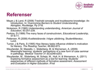 09/10/20159 oktober 2015 40
Referenser
Meyer,J & Land, R (2006) Treshold concepts and troublesome knowledge: An
introduction, In: Overcoming Barriers to Student Understanding,
Abingdon, Routledge. Pp 3-18.
Nickerson, R (1985) Understanding understanding, American Journal of
Education, 93:201-239.
Perkins, D (1999) The many faces of constructivism, Educational Leadership,
57:6-11.
Pettersen, R (2008) Kvalitetslärande i högre utbildning, Studentlitteratur,
Lund.
Turner, J & Paris, S (1995) How literacy tasks influence children’s motivation
for literacy. The Reading Teacher, 48:662-673.
Weurlander, M, Masiello, I., Söderberg, M. & Wernerson, A. (2009)
Meaningful learning: students’ perceptions of a new form of case seminar
in pathology. Medical Teacher 31 (6):e248-e253.
Weurlander, M., Söderberg, M, Scheja, M., Hult, H. & Wernerson, A. (2011)
Exploring formative assessment as a tool for learning: Students’
experiences of different methods of formative assessment. Assessment
and Evaluation in Higher Education. iFirst
Cormac McGrath Unit for Medical Education (CME)
 