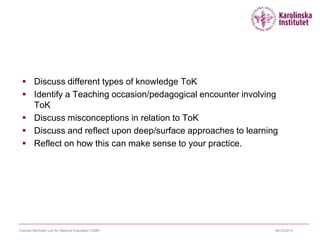  Discuss different types of knowledge ToK
 Identify a Teaching occasion/pedagogical encounter involving
ToK
 Discuss misconceptions in relation to ToK
 Discuss and reflect upon deep/surface approaches to learning
 Reflect on how this can make sense to your practice.
09/10/2015Cormac McGrath Unit for Medical Education (CME)
 