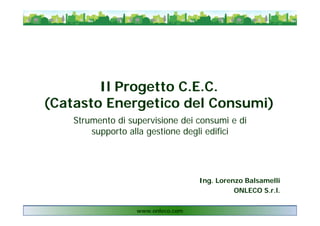 Il Progetto C.E.C.
(Catasto Energetico del Consumi)
Strumento di supervisione dei consumi e di
supporto alla gestione degli edifici
www.onleco.com
Ing. Lorenzo Balsamelli
ONLECO S.r.l.
 