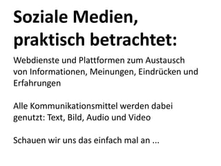 Soziale Medien, 
praktisch betrachtet:
Webdienste und Plattformen zum Austausch 
von Informationen, Meinungen, Eindrücken und 
Erfahrungen

Alle Kommunikationsmittel werden dabei 
genutzt: Text, Bild, Audio und Video

Schauen wir uns das einfach mal an ...
 