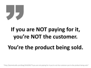 If you are NOT paying for it,
            you’re NOT the customer.
      You’re the product being sold.

*http://benmetcalfe.com/blog/2010/09/“if‐you‐are‐not‐paying‐for‐it‐you’re‐not‐the‐customer‐you’re‐the‐product‐being‐sold‐”
 