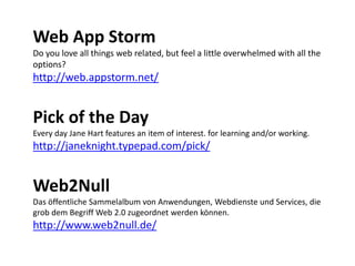 Web App Storm
Do you love all things web related, but feel a little overwhelmed with all the
options?
http://web.appstorm.net/


Pick of the Day
Every day Jane Hart features an item of interest. for learning and/or working.
http://janeknight.typepad.com/pick/


Web2Null
Das öffentliche Sammelalbum von Anwendungen, Webdienste und Services, die 
grob dem Begriff Web 2.0 zugeordnet werden können.
http://www.web2null.de/
 