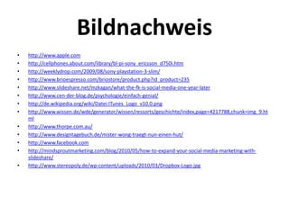Bildnachweis
•   http://www.apple.com
•   http://cellphones.about.com/library/bl‐pi‐sony_ericsson_d750i.htm
•   http://weeklydrop.com/2009/08/sony‐playstation‐3‐slim/
•   http://www.brioespresso.com/briostore/product.php?id_product=235
•   http://www.slideshare.net/mzkagan/what‐the‐fk‐is‐social‐media‐one‐year‐later
•   http://www.cen‐der‐blog.de/psychologie/einfach‐genial/
•   http://de.wikipedia.org/wiki/Datei:ITunes_Logo_v10.0.png
•   http://www.wissen.de/wde/generator/wissen/ressorts/geschichte/index,page=4217788,chunk=img_9.ht
    ml
•   http://www.thorpe.com.au/
•   http://www.designtagebuch.de/mister‐wong‐traegt‐nun‐einen‐hut/
•   http://www.facebook.com
•   http://mindsproutmarketing.com/blog/2010/05/how‐to‐expand‐your‐social‐media‐marketing‐with‐
    slideshare/
•   http://www.stereopoly.de/wp‐content/uploads/2010/03/Dropbox‐Logo.jpg
 