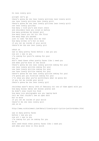 On less lonely gilr

alright let's go
there's gonna be one less lonely girl(one less lonely girl)
one less lonely girl(one less lonely girl)
there's gonna be one less lonely girl(one less lonely girl)
one less lonely girl(ha)
how many i told you's and start overs
and shoulders have you cried on before
how many promises be honest girl
how many tears you let hit the floor
how many bags you packed
just to take 'em back tell me that
how many either or's but no more
if you let me inside of your world
there'd be the one less lonely girl

ohhoh oh
saw so many pretty faces before i saw you you
now all i see is you
i'm coming for you(i'm coming for you)
noo no
don't need these other pretty faces like i need you
and when you're mine in the world
there's gonna be one less lonely girl(im coming for you)
one less lonely girl(im coming for you)
one less lonely girl(im coming for you)
one less lonely girl(im coming for you)
there's gonna be one less lonely girl(im coming for you)
i'm gonna put you first(im coming for you)
i'll show you what you're worth(thats what im gonna do)
if you let me inside your world
there's gonna be one less lonely girl

christmas wasn't merry 14th of february not one of them spent with you
how many dinner dates set dinner plates and
he didn't even touch his food
how many torn photographs are you taping back
tell me that couldn't see an open door
but no more
if you let me inside of your world
there'll be one less lonely girl
ohh oh oh

http://www.rocktainment.com/detail/lonely-girl-lyrics-justin-bieber.html

saw so many pretty faces
before i saw you you
now all i see is you
i'm coming for you im coming for you
no no
dont need these other pretty faces like i need you
and when your mine in this world
 