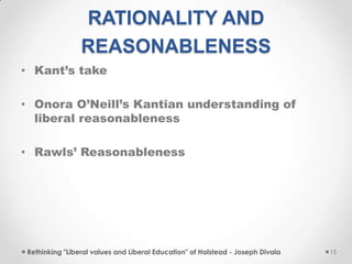 RATIONALITY AND
REASONABLENESS
• Kant’s take
• Onora O’Neill’s Kantian understanding of
liberal reasonableness
• Rawls’ Reasonableness
Rethinking "Liberal values and Liberal Education" of Halstead - Joseph Divala 15
 