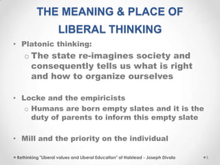 THE MEANING & PLACE OF
LIBERAL THINKING
• Platonic thinking:
o The state re-imagines society and
consequently tells us what is right
and how to organize ourselves
• Locke and the empiricists
o Humans are born empty slates and it is the
duty of parents to inform this empty slate
• Mill and the priority on the individual
Rethinking "Liberal values and Liberal Education" of Halstead - Joseph Divala 5
 
