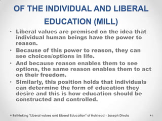 OF THE INDIVIDUAL AND LIBERAL
EDUCATION (MILL)
• Liberal values are premised on the idea that
individual human beings have the power to
reason.
• Because of this power to reason, they can
see choices/options in life.
• And because reason enables them to see
options, the same reason enables them to act
on their freedom.
• Similarly, this position holds that individuals
can determine the form of education they
desire and this is how education should be
constructed and controlled.
Rethinking "Liberal values and Liberal Education" of Halstead - Joseph Divala 6
 