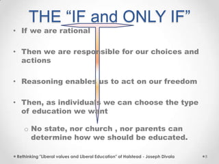 THE “IF and ONLY IF”
• If we are rational
• Then we are responsible for our choices and
actions
• Reasoning enables us to act on our freedom
• Then, as individuals we can choose the type
of education we want
o No state, nor church , nor parents can
determine how we should be educated.
Rethinking "Liberal values and Liberal Education" of Halstead - Joseph Divala 8
 