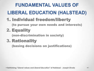 FUNDAMENTAL VALUES OF
LIBERAL EDUCATION (HALSTEAD)
1. Individual freedom/liberty
(to pursue your own needs and interests)
2. Equality
(non-discrimination in society)
3. Rationality
(basing decisions on justifications)
Rethinking "Liberal values and Liberal Education" of Halstead - Joseph Divala 9
 