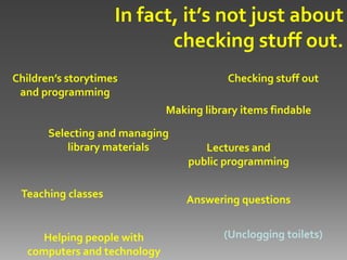 In fact, it’s not just about
                           checking stuff out.
Children’s storytimes                    Checking stuff out
 and programming
                             Making library items findable

       Selecting and managing
           library materials        Lectures and
                                 public programming

 Teaching classes                Answering questions


     Helping people with                (Unclogging toilets)
  computers and technology
 