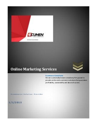 Online Marketing Services
E c o m m e r c e S o l u t i o n P r o v i d e r
1 / 1 / 2 0 1 3
Ecommerce Consultants
We are a universally known consultancy firm geared to
provide end-to-end e-commerce solutions that guarantees
profitability, sustainability and above all success.
 