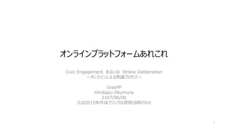 オンラインプラットフォームあれこれ
Civic Engagement あるいは Online Deliberation
～オンラインによる熟議プロセス～
GrasPP
Hirokazu Okumura
2107/06/06
元は2015年作成でリンクは原則当時のもの
1
 