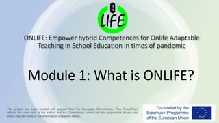 ONLIFE: Empower hybrid Competences for Onlife Adaptable
Teaching in School Education in times of pandemic
Module 1: What is ONLIFE?
This project has been funded with support from the European Commission. This PowerPoint
reflects the views only of the author, and the Commission cannot be held responsible for any use
which may be made of the information contained herein.
 