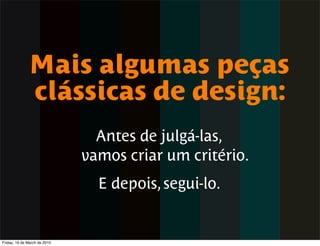 Mais algumas peças
              clássicas de design:
                                Antes de julgá-las,
                              vamos criar um critério.
                                E depois, segui-lo.


Friday, 19 de March de 2010
 