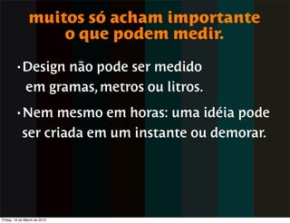 muitos só acham importante
                    o que podem medir.
        • Design    não pode ser medido
              em gramas, metros ou litros.
        • Nem     mesmo em horas: uma idéia pode
            ser criada em um instante ou demorar.




Friday, 19 de March de 2010
 