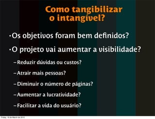 Como tangibilizar
                               o intangível?
        • Os            objetivos foram bem deﬁnidos?
        •O          projeto vai aumentar a visibilidade?
              – Reduzir dúvidas ou custos?

              – Atrair mais pessoas?

              – Diminuir o número de páginas?

              – Aumentar a lucratividade?

              – Facilitar a vida do usuário?

Friday, 19 de March de 2010
 