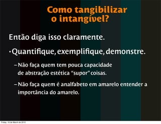 Como tangibilizar
                               o intangível?

        Então diga isso claramente.
        • Quantiﬁque, exempliﬁque, demonstre.

              – Não faça quem tem pouca capacidade
                de abstração estética “supor” coisas.

              – Não faça quem é analfabeto em amarelo entender a
                importância do amarelo.




Friday, 19 de March de 2010
 