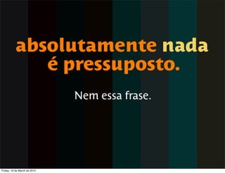 absolutamente nada
             é pressuposto.
                              Nem essa frase.




Friday, 19 de March de 2010
 