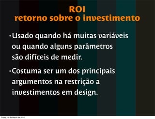 ROI
               retorno sobre o investimento
        • Usado    quando há muitas variáveis
            ou quando alguns parâmetros
            são difíceis de medir.
        • Costuma    ser um dos principais
            argumentos na restrição a
            investimentos em design.


Friday, 19 de March de 2010
 