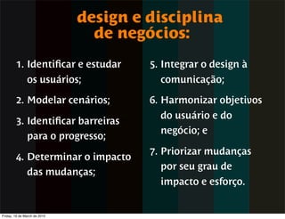 design e disciplina
                                de negócios:
        1. Identiﬁcar e estudar        5. Integrar o design à
               os usuários;              comunicação;

        2. Modelar cenários;           6. Harmonizar objetivos
                                         do usuário e do
        3. Identiﬁcar barreiras
                                         negócio; e
           para o progresso;
                                       7. Priorizar mudanças
        4. Determinar o impacto
                                          por seu grau de
           das mudanças;
                                         impacto e esforço.


Friday, 19 de March de 2010
 