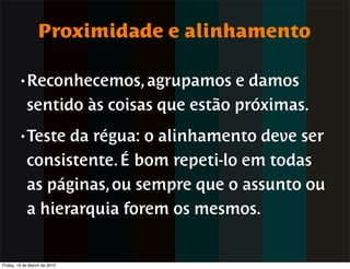 Proximidade e alinhamento

        • Reconhecemos, agrupamos       e damos
            sentido às coisas que estão próximas.
        • Teste   da régua: o alinhamento deve ser
            consistente. É bom repeti-lo em todas
            as páginas, ou sempre que o assunto ou
            a hierarquia forem os mesmos.


Friday, 19 de March de 2010
 