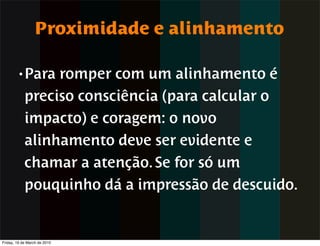 Proximidade e alinhamento

        • Para   romper com um alinhamento é
            preciso consciência (para calcular o
            impacto) e coragem: o novo
            alinhamento deve ser evidente e
            chamar a atenção. Se for só um
            pouquinho dá a impressão de descuido.


Friday, 19 de March de 2010
 