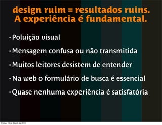 design ruim = resultados ruins.
            A experiência é fundamental.
        • Poluição              visual
        • Mensagem                confusa ou não transmitida
        • Muitos              leitores desistem de entender
        • Na            web o formulário de busca é essencial
        • Quase               nenhuma experiência é satisfatória



Friday, 19 de March de 2010
 