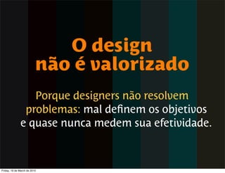 O design
                          não é valorizado
                 Porque designers não resolvem
               problemas: mal deﬁnem os objetivos
              e quase nunca medem sua efetividade.



Friday, 19 de March de 2010
 
