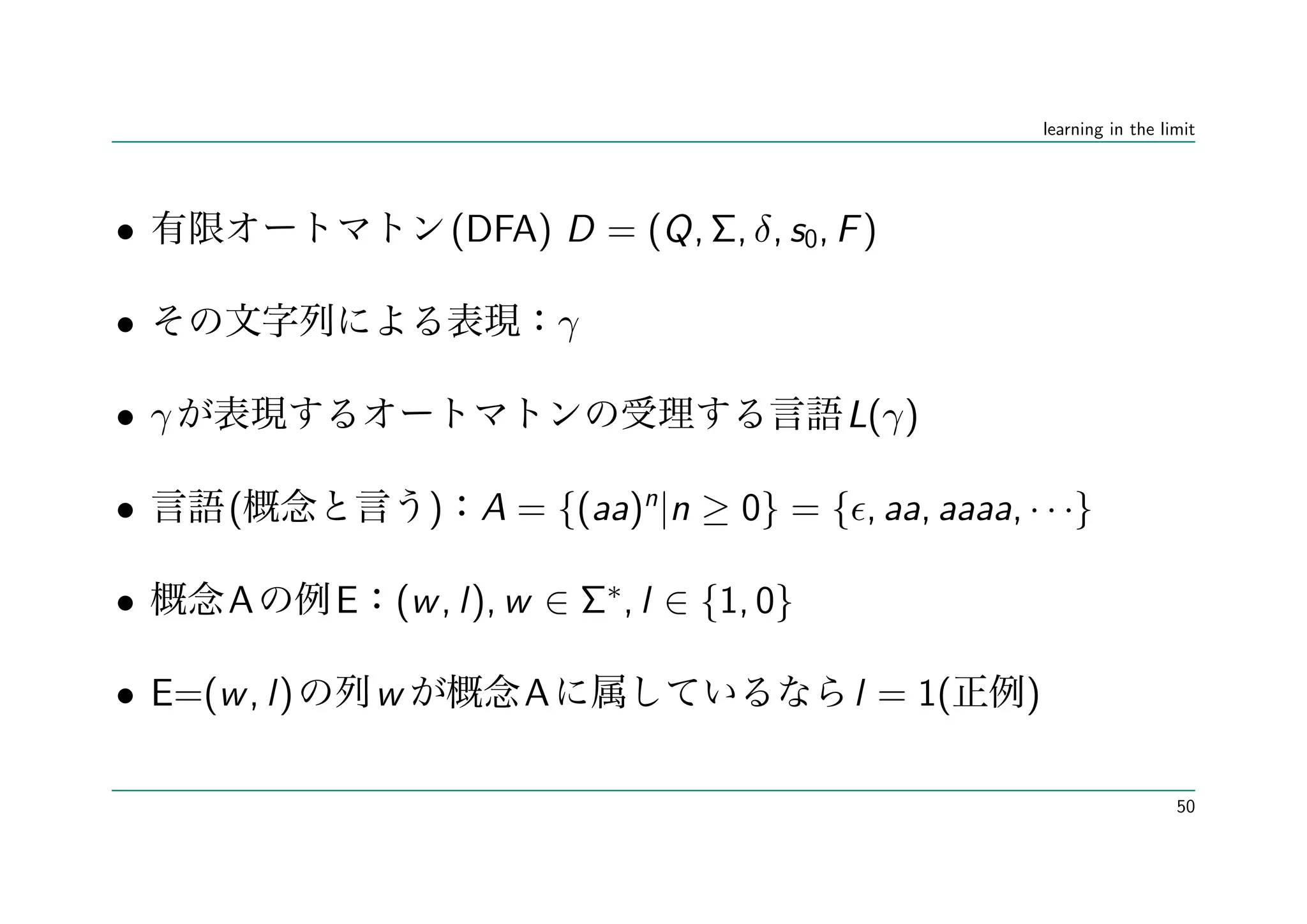 learning in the limit




•                    (DFA) D = (Q, Σ, δ, s0, F )

•                             γ

• γ                                            L(γ)

•     (             ) A = {(aa)n |n ≥ 0} = { , aa, aaaa, · · ·}

•     A       E (w , l), w ∈ Σ∗, l ∈ {1, 0}

• E=(w , l)     w         A                    l = 1(     )

                                                                                50
 