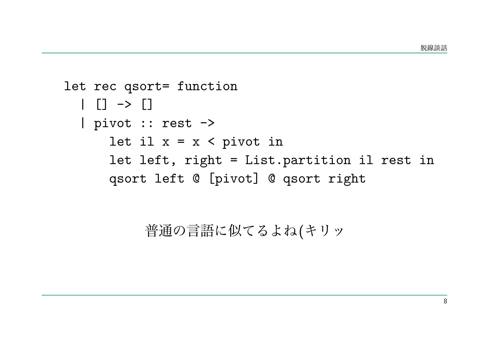 let rec qsort= function
  | [] -> []
  | pivot :: rest ->
      let il x = x < pivot in
      let left, right = List.partition il rest in
      qsort left @ [pivot] @ qsort right


                               (



                                                    8
 