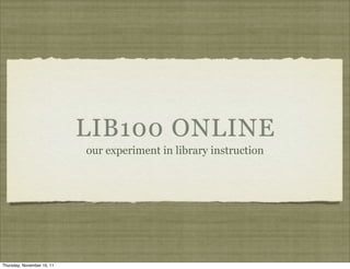 LIB100 ONLINE
                            our experiment in library instruction




Thursday, November 10, 11
 