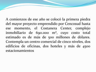 A comienzos de ese año se colocó la primera piedra
del mayor proyecto emprendido por Cencosud hasta
ese momento, el Costanera Center, complejo
inmobiliario de 690.000 m², cuyo costo total
estimado es de más de 500 millones de dólares.
Contempla un centro comercial de cinco niveles, dos
edificios de oficinas, dos hoteles y más de 4500
estacionamientos
 