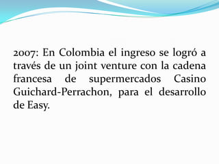 2007: En Colombia el ingreso se logró a
través de un joint venture con la cadena
francesa de supermercados Casino
Guichard-Perrachon, para el desarrollo
de Easy.
 