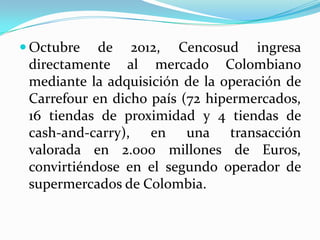 Octubre   de 2012, Cencosud ingresa
 directamente al mercado Colombiano
 mediante la adquisición de la operación de
 Carrefour en dicho país (72 hipermercados,
 16 tiendas de proximidad y 4 tiendas de
 cash-and-carry), en una transacción
 valorada en 2.000 millones de Euros,
 convirtiéndose en el segundo operador de
 supermercados de Colombia.
 