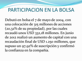 PARTICIPACION EN LA BOLSA
Debutó en bolsa el 7 de mayo de 2004, con
una colocación de 315 millones de acciones
(20,32% de su propiedad), por las cuales
recaudó unos USD 332,18 millones. En junio
de 2012 realizó un aumento de capital con una
recaudación final de USD 1.250 millones, que
supuso un 97,92% de suscripción y confirmó
la confianza en la compañía.
 