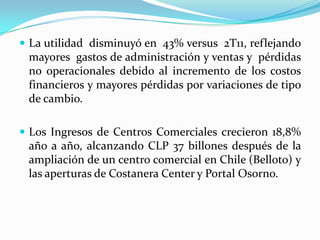  La utilidad disminuyó en 43% versus 2T11, reflejando
 mayores gastos de administración y ventas y pérdidas
 no operacionales debido al incremento de los costos
 financieros y mayores pérdidas por variaciones de tipo
 de cambio.

 Los Ingresos de Centros Comerciales crecieron 18,8%
 año a año, alcanzando CLP 37 billones después de la
 ampliación de un centro comercial en Chile (Belloto) y
 las aperturas de Costanera Center y Portal Osorno.
 