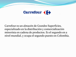 Carrefour es un almacén de Grandes Superficies,
especializado en la distribución y comercialización
minorista en cadena de productos. Es el segundo en a
nivel mundial, y ocupa el segundo puesto en Colombia.
 