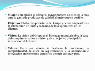  Misión : Su misión es ofrecer al mayor número de clientes la más
  amplia gama de productos de calidad al mejor precio posible.
  Objetivo: El objetivo prioritario del Grupo y de sus empleados es
  la satisfacción de todas y cada una de las expectativas de los
  clientes.

 Visión: La visión del Grupo es el liderazgo mundial sobre la base
  del cumplimiento de su misión y de su objetivo principal: la
  satisfacción del cliente.

 Valores: Entre sus valores se destacan la innovación, la
  competitividad, la ética en las relaciones y la adecuación e
  integración en el entorno específico de cada cultura y país.
 